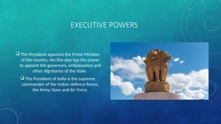  The President appoints the Prime Minister
of the country. He/She also has the power
to appoint the governors, ambassadors and
other dignitaries of the state.
 The President of India is the supreme
commander of the Indian defence forces,
the Army, Navy and Air Force.
EXECUTIVE POWERS
 
