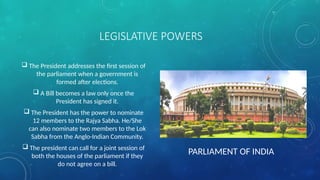 LEGISLATIVE POWERS
 The President addresses the first session of
the parliament when a government is
formed after elections.
 A Bill becomes a law only once the
President has signed it.
 The President has the power to nominate
12 members to the Rajya Sabha. He/She
can also nominate two members to the Lok
Sabha from the Anglo-Indian Community.
 The president can call for a joint session of
both the houses of the parliament if they
do not agree on a bill.
PARLIAMENT OF INDIA
 
