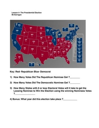 Lesson 4- The Presidential Election
Mr.Kerrigan
Key: Red- Republican Blue- Democrat
1) How Many Votes Did The Republican Nominee Get ?________
2) How Many Votes Did The Democratic Nominee Get ?________
3) How Many States with 6 or less Electoral Votes will it take to get the
Loosing Nominee to Win the Election using the winning Nominees Votes
?________________
4) Bonus: What year did this election take place ?___________
 