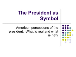 The President as Symbol American perceptions of the president:  What is real and what is not? 