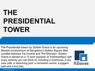 www.ft2acres.com
Cloud | Mobility| Analytics | RIMS
THE
PRESIDENTIAL
TOWER
The Presidential towers by Golden Grand is an upcoming
lifestyle condominium at Bangalore’s Golden Square Mile.
Located between Taj Vivanta and The Sheraton, Golden
Grand is spread on a 13 acre expanse at Yeshwanthpur with
every amenity you can think of, including a clubhouse, a sky
view café, a swimming pool, a recreation centre, a joggers
park and a bus bay.
 