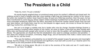 The President is a Child
“Help me, mom. I’m just a nobody.”
His words heavily weighed down an emotional weep across his mother’s stiffened and closed wall. His
sobbing carried in itself a helpless plea like a boy needing a tight hug and imploring her mother to her rescue.
But when she realized his mother never heard his plea, he was not a little boy anymore. Over the years, he has
been transformed to some big guy whose sixteen million teardrops humbled him to the ground, at least in his
most vulnerable tendencies away from the office. And when he found her mother almost nearer than she had
ever been before, she finally hears now his cry. And despite its vague sound, she strives to throw him back a
tight hug, hushes him, and helps him up.
Her son is no longer a crybaby now, but a leader who cries for change. President Rodrigo Duterte is
currently leading a hundred million people as one nation. He came to father a land that has been tainted with
filthy vices and teemed with people who turned so hard to tame like the golden calf worshippers disobeying
Moses. The appropriate act should be that the disobedient ones need to undergo sanctions and penalties ―
tear down the rampant corruption, criminality, illegal drugs, and all heartaches that make a nation worse and
cry. Hate the sin, not the sinner.
“This was the battlecry articulated by me on behalf of the people hungry for genuine and meaningful
change. But the change, if it is to be permanent and significant, must start with us and in us,” Duterte said in his
first speech as the new president of the Philippines.
“My job is to bring peace. My job is to talk to the enemies of the state and see if I could make a
difference in our lives,” he added.
 