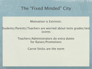 The “Fixed Minded” City

                   Motivation is Extrinsic:

Students/Parents/Teachers are worried about tests grades/test
                           scores

          Teachers/Administrators do extra duties
                  for Raises/Promotions

                 Carrot Sticks are the norm
 