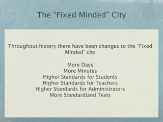 The “Fixed Minded” City


Throughout history there have been changes to the “Fixed
                      Minded” city

                       More Days
                     More Minutes
             Higher Standards for Students
             Higher Standards for Teachers
          Higher Standards for Administrators
                More Standardized Tests
 