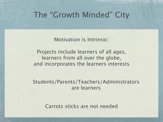 The “Growth Minded” City


        Motivation is Intrinsic:

 Projects include learners of all ages,
   learners from all over the globe,
and incorporates the learners interests


Students/Parents/Teachers/Administrators
              are learners


    Carrots sticks are not needed
 