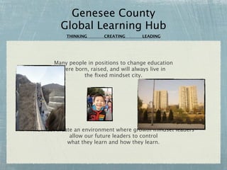 Genesee County
          Global Learning Hub
            THINKING     CREATING      LEADING




       Many people in positions to change education
         were born, raised, and will always live in
                 the ﬁxed mindset city.




We must create an environment where growth mindset leaders
             allow our future leaders to control
            what they learn and how they learn.
 