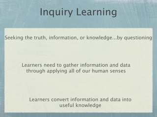 Inquiry Learning

Seeking the truth, information, or knowledge...by questioning




       Learners need to gather information and data
         through applying all of our human senses




          Learners convert information and data into
                      useful knowledge
 