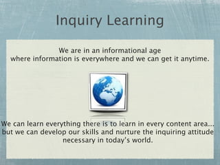 Inquiry Learning

               We are in an informational age
  where information is everywhere and we can get it anytime.




We can learn everything there is to learn in every content area...
but we can develop our skills and nurture the inquiring attitude
                  necessary in today’s world.
 