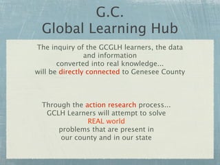 G.C.
 Global Learning Hub
The inquiry of the GCGLH learners, the data
                and information
       converted into real knowledge...
will be directly connected to Genesee County



  Through the action research process...
   GCLH Learners will attempt to solve
               REAL world
      problems that are present in
       our county and in our state
 