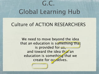 G.C.
  Global Learning Hub
Culture of ACTION RESEARCHERS


    We need to move beyond the idea
   that an education is something that
            is provided for us,
       and toward the idea that an
     education is something that we
           create for ourselves.
 