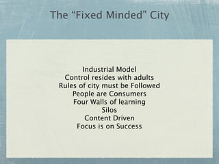 The “Fixed Minded” City




        Industrial Model
  Control resides with adults
 Rules of city must be Followed
     People are Consumers
     Four Walls of learning
               Silos
         Content Driven
      Focus is on Success
 