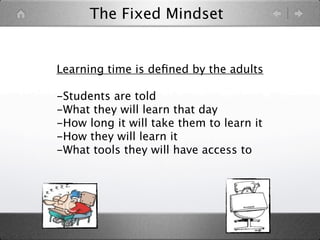 The Fixed Mindset


Learning time is deﬁned by the adults

-Students are told
-What they will learn that day
-How long it will take them to learn it
-How they will learn it
-What tools they will have access to
 
