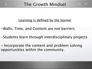 The Growth Mindset


          Learning is deﬁned by the learner

-Walls, Time, and Content are not barriers

-Students learn through interdisciplinary projects

- Incorporate the content and problem solving
opportunities within the community.
 