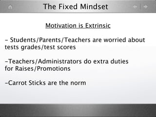 The Fixed Mindset

             Motivation is Extrinsic

- Students/Parents/Teachers are worried about
tests grades/test scores

-Teachers/Administrators do extra duties
for Raises/Promotions

-Carrot Sticks are the norm
 