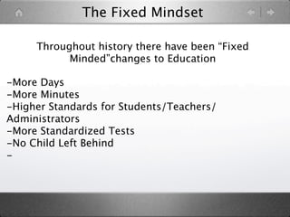 The Fixed Mindset

     Throughout history there have been “Fixed
           Minded”changes to Education

-More Days
-More Minutes
-Higher Standards for Students/Teachers/
Administrators
-More Standardized Tests
-No Child Left Behind
-
 