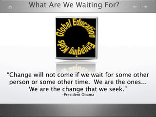 What Are We Waiting For?




“Change will not come if we wait for some other
 person or some other time. We are the ones...
       We are the change that we seek.”
                  -President Obama
 