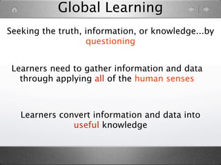Global Learning
Seeking the truth, information, or knowledge...by
                   questioning


 Learners need to gather information and data
   through applying all of the human senses



   Learners convert information and data into
               useful knowledge
 
