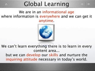 Global Learning
         We are in an informational age
where information is everywhere and we can get it
                    anytime.




We can’t learn everything there is to learn in every
                  content area...
  but we can develop our skills and nurture the
  inquiring attitude necessary in today’s world.
 