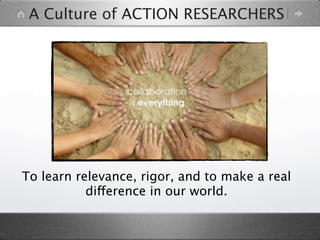 A Culture of ACTION RESEARCHERS




To learn relevance, rigor, and to make a real
           difference in our world.
 