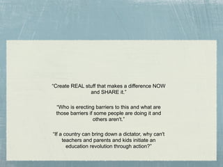 “Create REAL stuff that makes a difference NOW
               and SHARE it.”

 “Who is erecting barriers to this and﻿ what﻿ are
 those barriers if some people are doing it and
                  others aren't.”

“If a country can bring down a dictator, why can't
     teachers and parents and kids initiate an
       education revolution through action?”
 