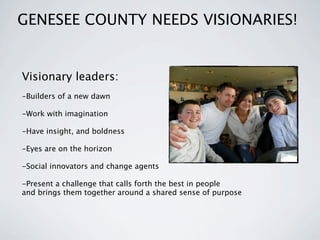GENESEE COUNTY NEEDS VISIONARIES!


Visionary leaders:
-Builders of a new dawn

-Work with imagination

-Have insight, and boldness

-Eyes are on the horizon

-Social innovators and change agents

-Present a challenge that calls forth the best in people
and brings them together around a shared sense of purpose
 