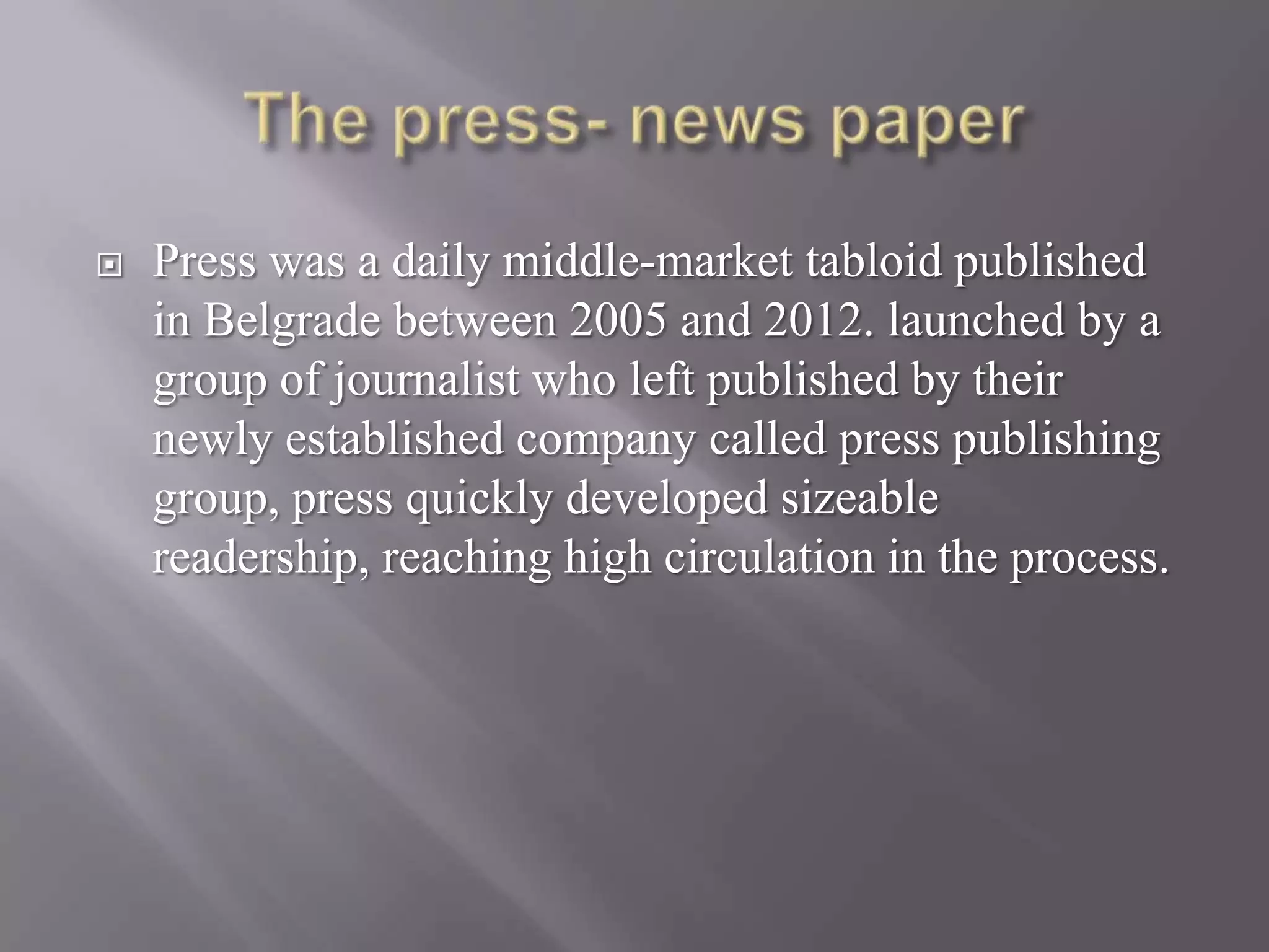  Press was a daily middle-market tabloid published
in Belgrade between 2005 and 2012. launched by a
group of journalist who left published by their
newly established company called press publishing
group, press quickly developed sizeable
readership, reaching high circulation in the process.