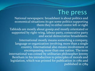 National newspapers: broadsheet is about politics and
economical situations its got some politics supporting
them they're either centre left or right
Tabloids are mostly about gossip and mostly orientated or
supported by right-wing, labour party, consecutive party
and social democratize broadsheets.
International mostly means something a company,
language or organization involving more than a single
country. International also means involvement or
encompassing more than one nation. The term
international was coined by utilitarian philosopher Jeremy
Bentham in his introduction to principles of morals and
legislation, which was printed for publication in 1780 and
published in 1789

 