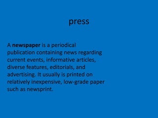 press
A newspaper is a periodical
publication containing news regarding
current events, informative articles,
diverse features, editorials, and
advertising. It usually is printed on
relatively inexpensive, low-grade paper
such as newsprint.

 