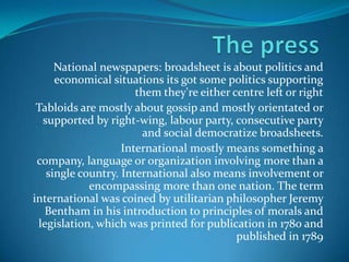 National newspapers: broadsheet is about politics and
economical situations its got some politics supporting
them they're either centre left or right
Tabloids are mostly about gossip and mostly orientated or
supported by right-wing, labour party, consecutive party
and social democratize broadsheets.
International mostly means something a
company, language or organization involving more than a
single country. International also means involvement or
encompassing more than one nation. The term
international was coined by utilitarian philosopher Jeremy
Bentham in his introduction to principles of morals and
legislation, which was printed for publication in 1780 and
published in 1789

 