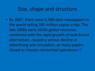 Size, shape and structure.
• By 2007, there were 6,580 daily newspapers in
the world selling 395 million copies a day. The
late 2000s-early 2010s global recession,
combined with the rapid growth of web-based
alternatives, caused a serious decline in
advertising and circulation, as many papers
closed or sharply retrenched operations.[1]
 