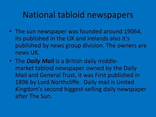 National tabloid newspapers
• The sun newspaper was founded around 19064,
its published in the UK and Irelands also it’s
published by news group division. The owners are
news UK.
• The Daily Mail is a British daily middle-
market tabloid newspaper owned by the Daily
Mail and General Trust, it was First published in
1896 by Lord Northcliffe. Daily mail is United
Kingdom's second biggest-selling daily newspaper
after The Sun.
 