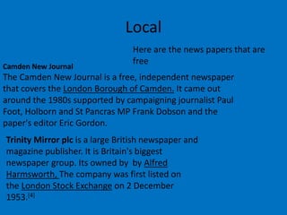 Local
Here are the news papers that are
free
Camden New Journal
The Camden New Journal is a free, independent newspaper
that covers the London Borough of Camden. It came out
around the 1980s supported by campaigning journalist Paul
Foot, Holborn and St Pancras MP Frank Dobson and the
paper's editor Eric Gordon.
Trinity Mirror plc is a large British newspaper and
magazine publisher. It is Britain's biggest
newspaper group. Its owned by by Alfred
Harmsworth, The company was first listed on
the London Stock Exchange on 2 December
1953.[4]
 