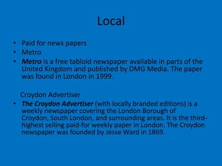 Local
• Paid for news papers
• Metro
• Metro is a free tabloid newspaper available in parts of the
United Kingdom and published by DMG Media. The paper
was found in London in 1999.
Croydon Advertiser
• The Croydon Advertiser (with locally branded editions) is a
weekly newspaper covering the London Borough of
Croydon, South London, and surrounding areas. It is the third-
highest selling paid-for weekly paper in London. The Croydon
newspaper was founded by Jesse Ward in 1869.
 