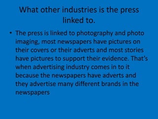 What other industries is the press
linked to.
• The press is linked to photography and photo
imaging, most newspapers have pictures on
their covers or their adverts and most stories
have pictures to support their evidence. That’s
when advertising industry comes in to it
because the newspapers have adverts and
they advertise many different brands in the
newspapers
 