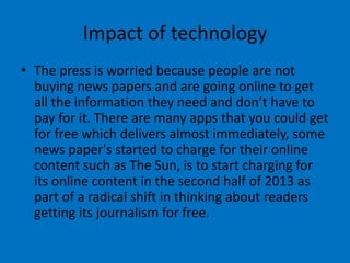 Impact of technology
• The press is worried because people are not
buying news papers and are going online to get
all the information they need and don’t have to
pay for it. There are many apps that you could get
for free which delivers almost immediately, some
news paper's started to charge for their online
content such as The Sun, is to start charging for
its online content in the second half of 2013 as
part of a radical shift in thinking about readers
getting its journalism for free.
 