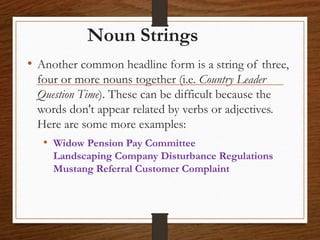 Noun Strings
• Another common headline form is a string of three,
four or more nouns together (i.e. Country Leader
Question Time). These can be difficult because the
words don't appear related by verbs or adjectives.
Here are some more examples:
• Widow Pension Pay Committee
Landscaping Company Disturbance Regulations
Mustang Referral Customer Complaint
 