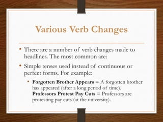 Various Verb Changes
• There are a number of verb changes made to
headlines. The most common are:
• Simple tenses used instead of continuous or
perfect forms. For example:
• Forgotten Brother Appears = A forgotten brother
has appeared (after a long period of time).
Professors Protest Pay Cuts = Professors are
protesting pay cuts (at the university).
 