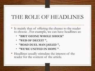 THE ROLE OF HEADLINES
• Is mainly that of offering the chance to the reader
to choose . For example, we can have headlines as:
• "BRIT OZONE WHOLE SHOCK"
• "WEB OF DECEIT ",
• "ROAD DUEL MAN JAILED ",
• "WE’RE UNITED IN HOPE " .
• Headlines usually stimulate the interest of the
reader for the content of the article.
 