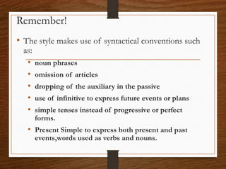 • The style makes use of syntactical conventions such
as:
• noun phrases
• omission of articles
• dropping of the auxiliary in the passive
• use of infinitive to express future events or plans
• simple tenses instead of progressive or perfect
forms.
• Present Simple to express both present and past
events,words used as verbs and nouns.
Remember!
 