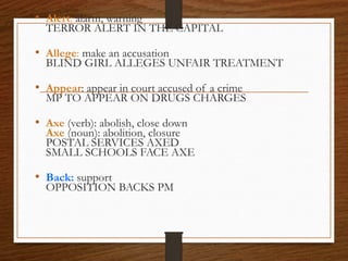 • Alert: alarm, warning
TERROR ALERT IN THE CAPITAL
• Allege: make an accusation
BLIND GIRL ALLEGES UNFAIR TREATMENT
• Appear: appear in court accused of a crime
MP TO APPEAR ON DRUGS CHARGES
• Axe (verb): abolish, close down
Axe (noun): abolition, closure
POSTAL SERVICES AXED
SMALL SCHOOLS FACE AXE
• Back: support
OPPOSITION BACKS PM
 