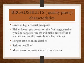 BROADSHEETS ( quality press):
characteristics
• aimed at higher social groupings
• Plainer layout (no colour on the frontpage, smaller
typeface suggests readers will make more effort to
read it), and subtle, possibly smaller, pictures
• Longer articles, more detailed
• Serious headlines
• More focus on politics, international news
 