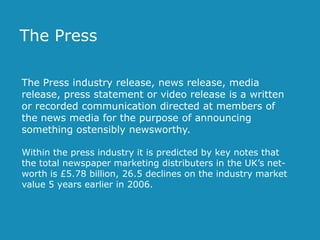 The Press
The Press industry release, news release, media
release, press statement or video release is a written
or recorded communication directed at members of
the news media for the purpose of announcing
something ostensibly newsworthy.
Within the press industry it is predicted by key notes that
the total newspaper marketing distributers in the UK’s networth is £5.78 billion, 26.5 declines on the industry market
value 5 years earlier in 2006.

 