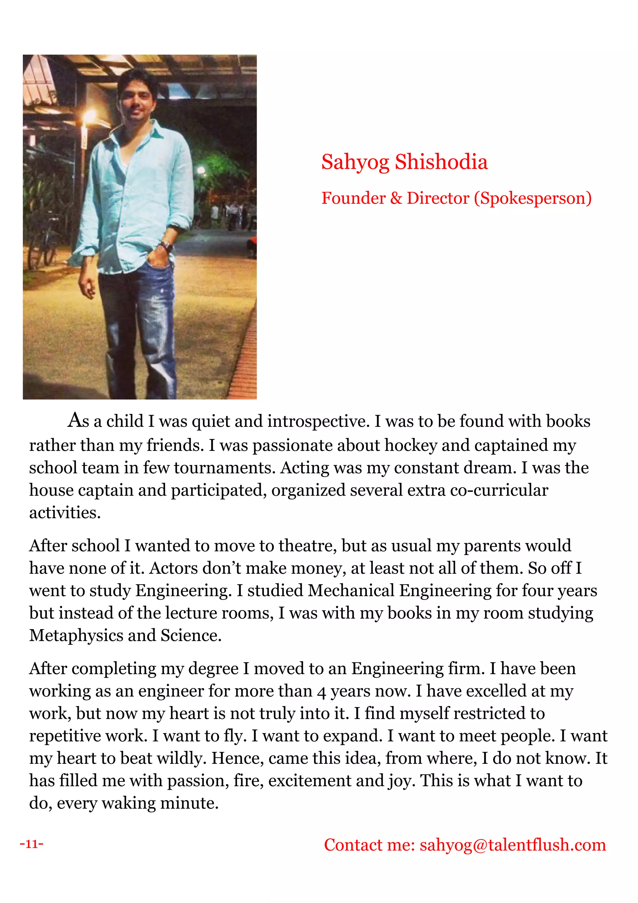 -11-
As a child I was quiet and introspective. I was to be found with books
rather than my friends. I was passionate about hockey and captained my
school team in few tournaments. Acting was my constant dream. I was the
house captain and participated, organized several extra co-curricular
activities.
After school I wanted to move to theatre, but as usual my parents would
have none of it. Actors don’t make money, at least not all of them. So off I
went to study Engineering. I studied Mechanical Engineering for four years
but instead of the lecture rooms, I was with my books in my room studying
Metaphysics and Science.
After completing my degree I moved to an Engineering firm. I have been
working as an engineer for more than 4 years now. I have excelled at my
work, but now my heart is not truly into it. I find myself restricted to
repetitive work. I want to fly. I want to expand. I want to meet people. I want
my heart to beat wildly. Hence, came this idea, from where, I do not know. It
has filled me with passion, fire, excitement and joy. This is what I want to
do, every waking minute.
Contact me: sahyog@talentflush.com
Sahyog Shishodia
Founder & Director (Spokesperson)
 