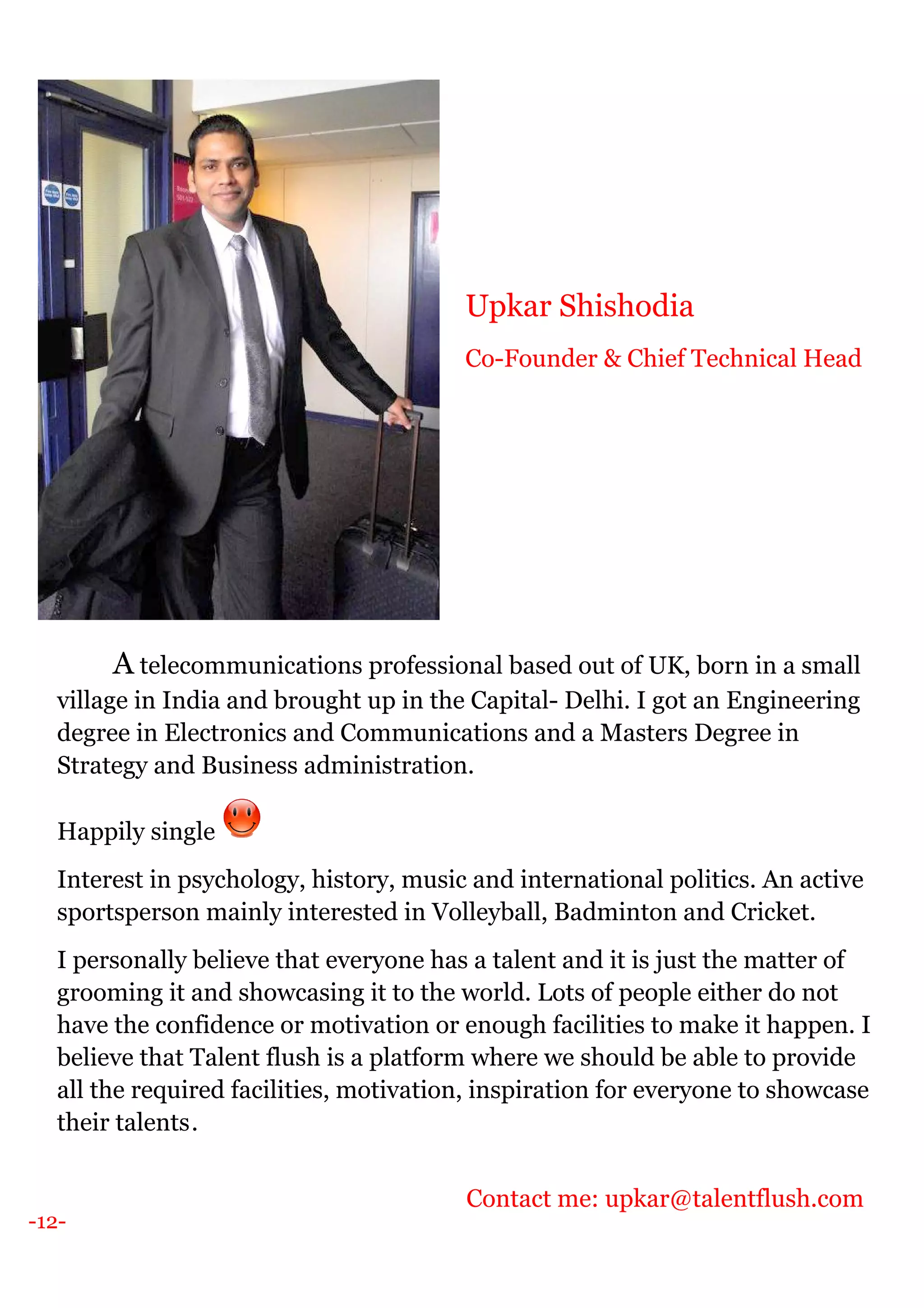 -12-
A telecommunications professional based out of UK, born in a small
village in India and brought up in the Capital- Delhi. I got an Engineering
degree in Electronics and Communications and a Masters Degree in
Strategy and Business administration.
Happily single
Interest in psychology, history, music and international politics. An active
sportsperson mainly interested in Volleyball, Badminton and Cricket.
I personally believe that everyone has a talent and it is just the matter of
grooming it and showcasing it to the world. Lots of people either do not
have the confidence or motivation or enough facilities to make it happen. I
believe that Talent flush is a platform where we should be able to provide
all the required facilities, motivation, inspiration for everyone to showcase
their talents.
Contact me: upkar@talentflush.com
Upkar Shishodia
Co-Founder & Chief Technical Head
 
