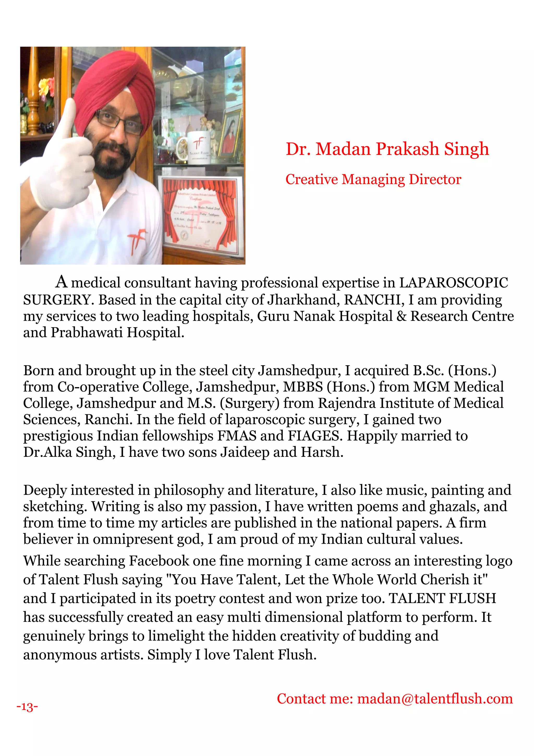 -13-
A medical consultant having professional expertise in LAPAROSCOPIC
SURGERY. Based in the capital city of Jharkhand, RANCHI, I am providing
my services to two leading hospitals, Guru Nanak Hospital & Research Centre
and Prabhawati Hospital.
Born and brought up in the steel city Jamshedpur, I acquired B.Sc. (Hons.)
from Co-operative College, Jamshedpur, MBBS (Hons.) from MGM Medical
College, Jamshedpur and M.S. (Surgery) from Rajendra Institute of Medical
Sciences, Ranchi. In the field of laparoscopic surgery, I gained two
prestigious Indian fellowships FMAS and FIAGES. Happily married to
Dr.Alka Singh, I have two sons Jaideep and Harsh.
Deeply interested in philosophy and literature, I also like music, painting and
sketching. Writing is also my passion, I have written poems and ghazals, and
from time to time my articles are published in the national papers. A firm
believer in omnipresent god, I am proud of my Indian cultural values.
While searching Facebook one fine morning I came across an interesting logo
of Talent Flush saying "You Have Talent, Let the Whole World Cherish it"
and I participated in its poetry contest and won prize too. TALENT FLUSH
has successfully created an easy multi dimensional platform to perform. It
genuinely brings to limelight the hidden creativity of budding and
anonymous artists. Simply I love Talent Flush.
Contact me: madan@talentflush.com
Dr. Madan Prakash Singh
Creative Managing Director
 