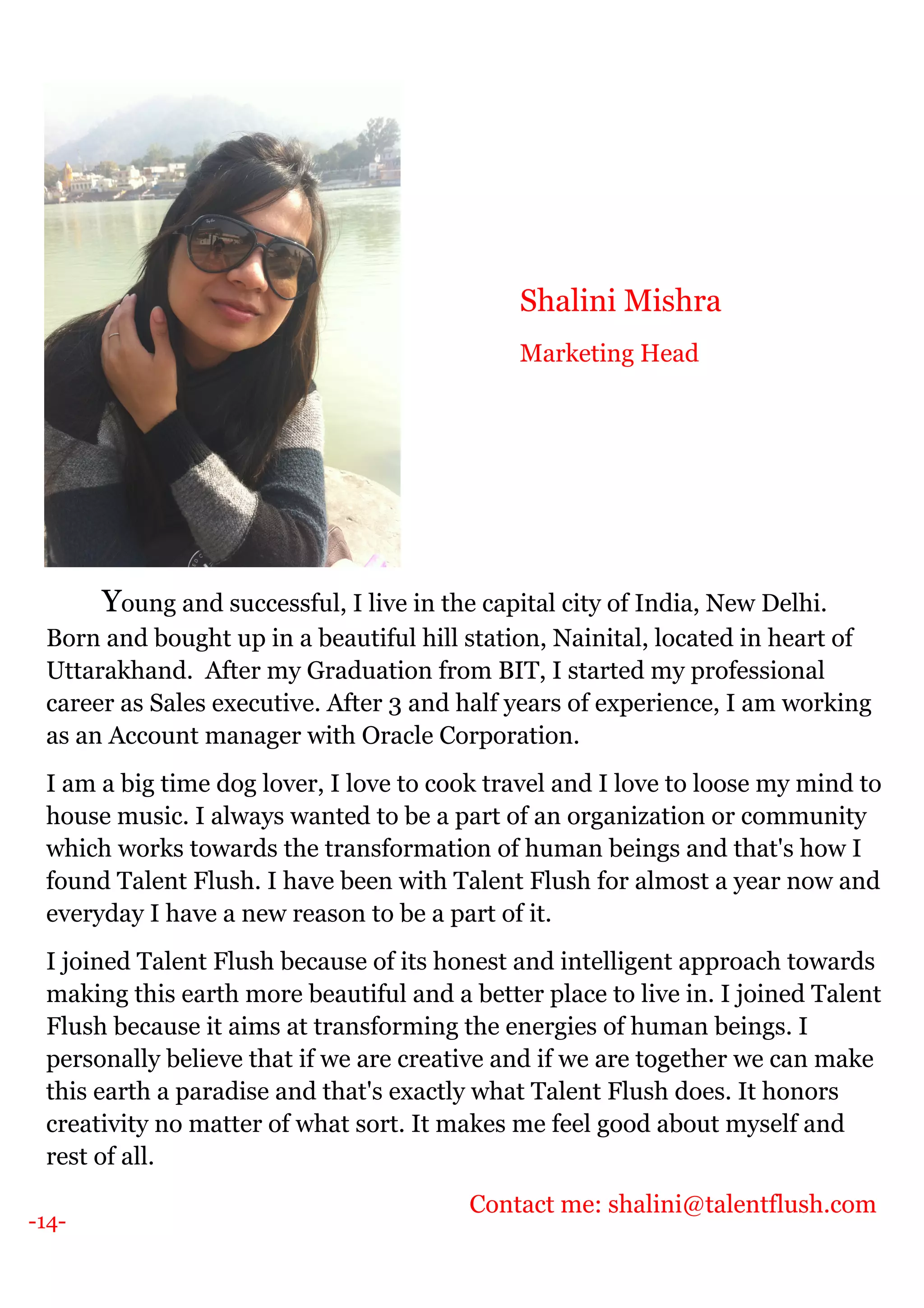 -14-
Young and successful, I live in the capital city of India, New Delhi.
Born and bought up in a beautiful hill station, Nainital, located in heart of
Uttarakhand. After my Graduation from BIT, I started my professional
career as Sales executive. After 3 and half years of experience, I am working
as an Account manager with Oracle Corporation.
I am a big time dog lover, I love to cook travel and I love to loose my mind to
house music. I always wanted to be a part of an organization or community
which works towards the transformation of human beings and that's how I
found Talent Flush. I have been with Talent Flush for almost a year now and
everyday I have a new reason to be a part of it.
I joined Talent Flush because of its honest and intelligent approach towards
making this earth more beautiful and a better place to live in. I joined Talent
Flush because it aims at transforming the energies of human beings. I
personally believe that if we are creative and if we are together we can make
this earth a paradise and that's exactly what Talent Flush does. It honors
creativity no matter of what sort. It makes me feel good about myself and
rest of all.
Contact me: shalini@talentflush.com
Shalini Mishra
Marketing Head
 
