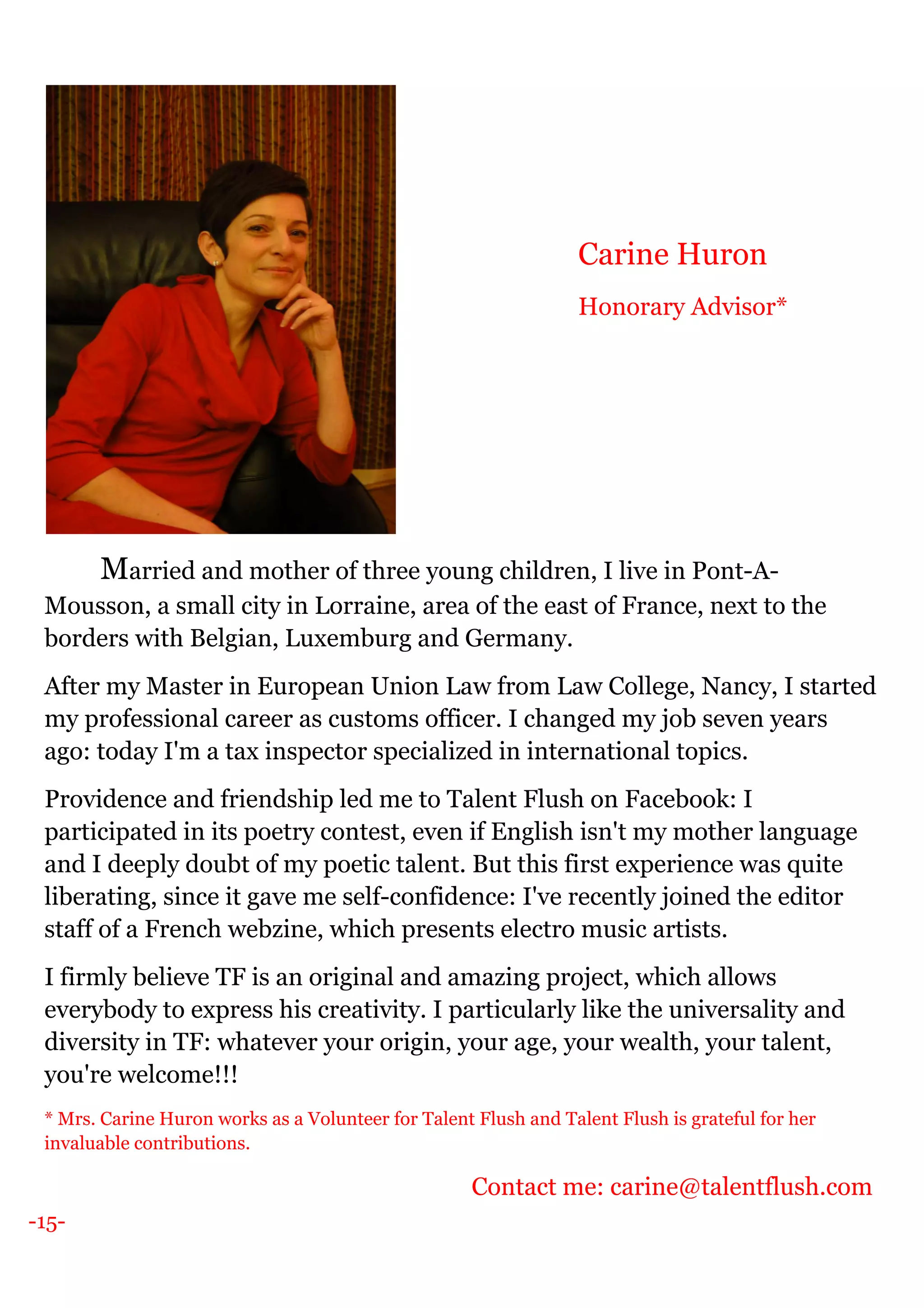 -15-
Married and mother of three young children, I live in Pont-A-
Mousson, a small city in Lorraine, area of the east of France, next to the
borders with Belgian, Luxemburg and Germany.
After my Master in European Union Law from Law College, Nancy, I started
my professional career as customs officer. I changed my job seven years
ago: today I'm a tax inspector specialized in international topics.
Providence and friendship led me to Talent Flush on Facebook: I
participated in its poetry contest, even if English isn't my mother language
and I deeply doubt of my poetic talent. But this first experience was quite
liberating, since it gave me self-confidence: I've recently joined the editor
staff of a French webzine, which presents electro music artists.
I firmly believe TF is an original and amazing project, which allows
everybody to express his creativity. I particularly like the universality and
diversity in TF: whatever your origin, your age, your wealth, your talent,
you're welcome!!!
* Mrs. Carine Huron works as a Volunteer for Talent Flush and Talent Flush is grateful for her
invaluable contributions.
Contact me: carine@talentflush.com
Carine Huron
Honorary Advisor*
 