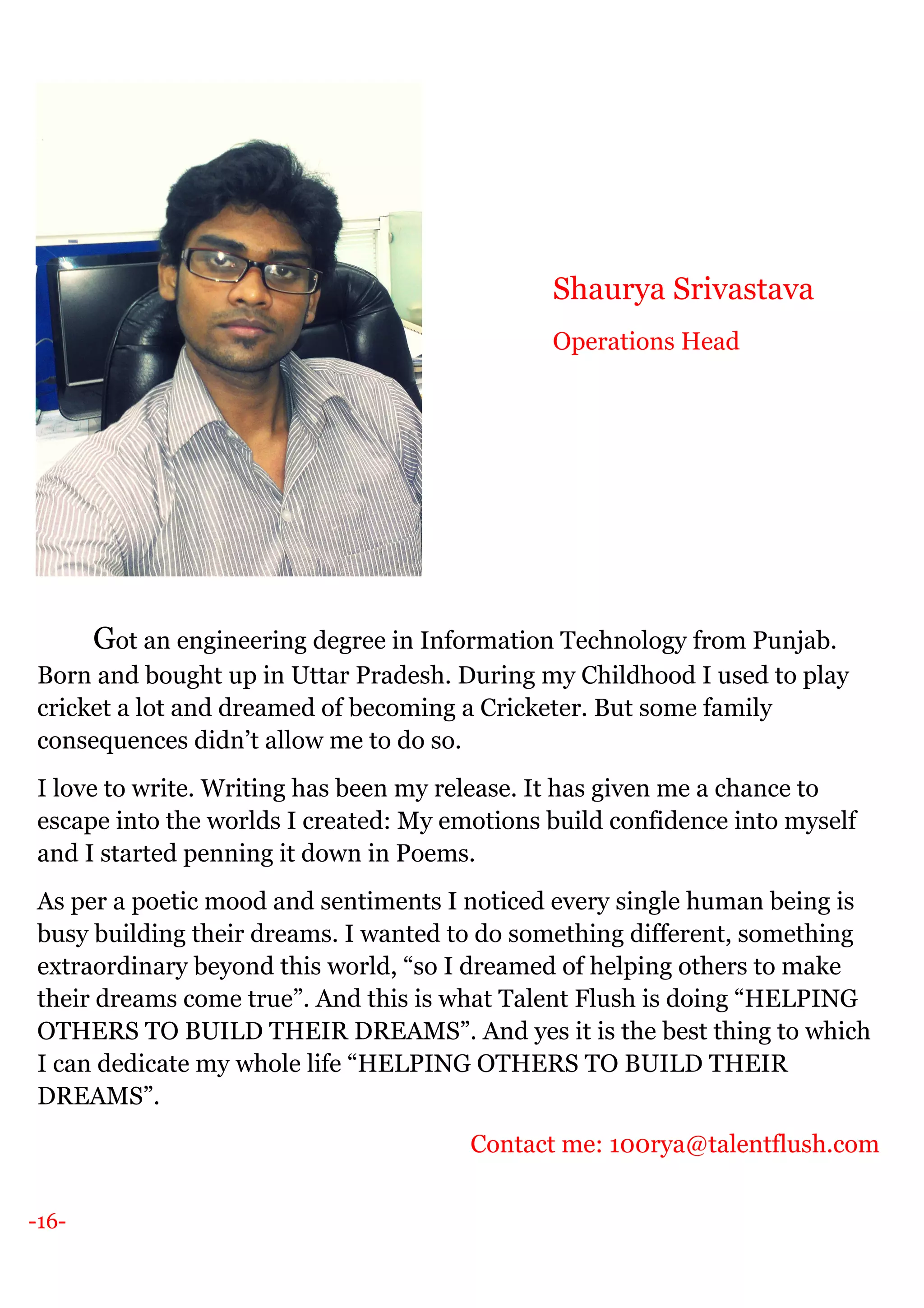 -16-
Got an engineering degree in Information Technology from Punjab.
Born and bought up in Uttar Pradesh. During my Childhood I used to play
cricket a lot and dreamed of becoming a Cricketer. But some family
consequences didn’t allow me to do so.
I love to write. Writing has been my release. It has given me a chance to
escape into the worlds I created: My emotions build confidence into myself
and I started penning it down in Poems.
As per a poetic mood and sentiments I noticed every single human being is
busy building their dreams. I wanted to do something different, something
extraordinary beyond this world, “so I dreamed of helping others to make
their dreams come true”. And this is what Talent Flush is doing “HELPING
OTHERS TO BUILD THEIR DREAMS”. And yes it is the best thing to which
I can dedicate my whole life “HELPING OTHERS TO BUILD THEIR
DREAMS”.
Contact me: 100rya@talentflush.com
Shaurya Srivastava
Operations Head
 
