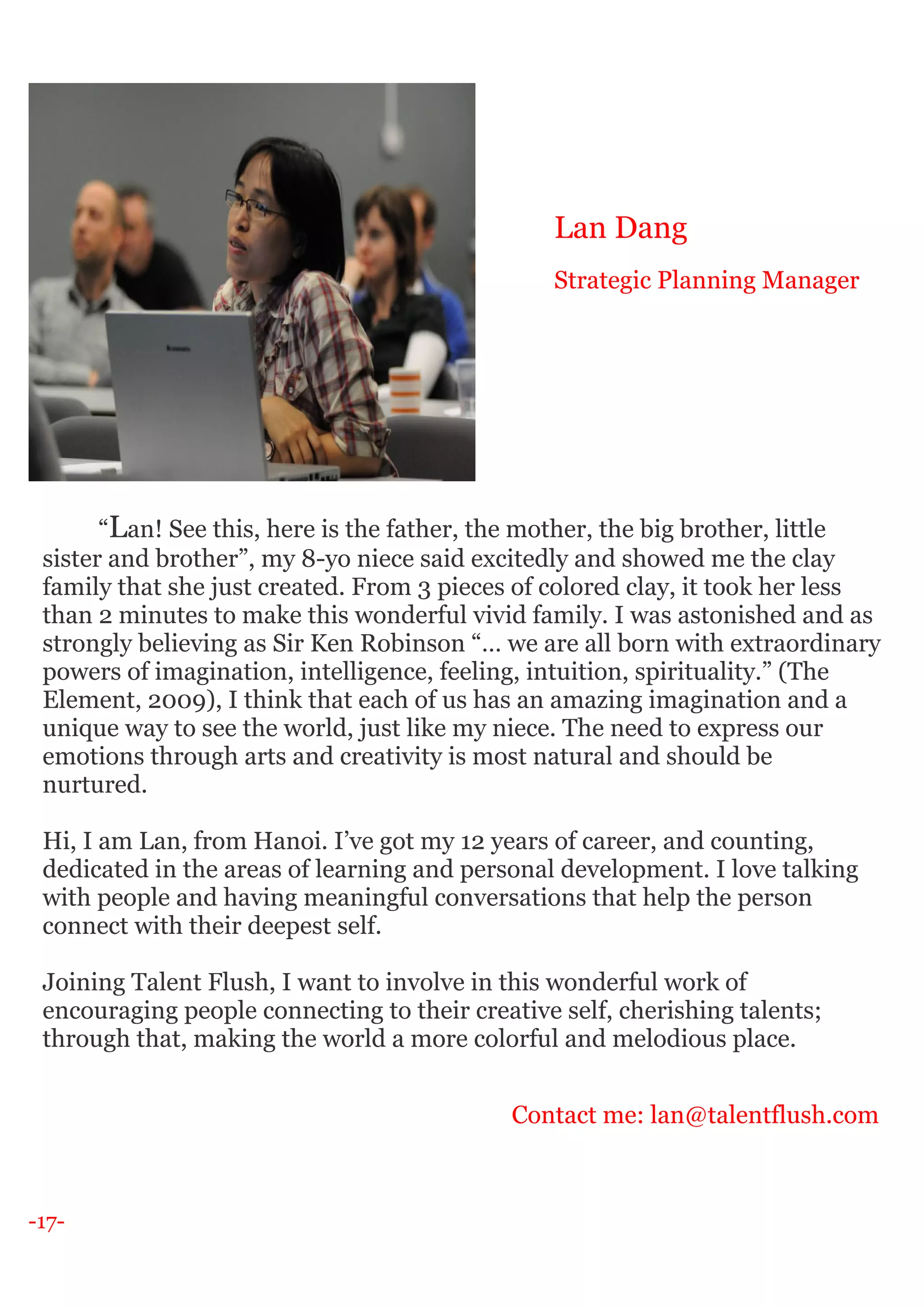 -17-
“Lan! See this, here is the father, the mother, the big brother, little
sister and brother”, my 8-yo niece said excitedly and showed me the clay
family that she just created. From 3 pieces of colored clay, it took her less
than 2 minutes to make this wonderful vivid family. I was astonished and as
strongly believing as Sir Ken Robinson “… we are all born with extraordinary
powers of imagination, intelligence, feeling, intuition, spirituality.” (The
Element, 2009), I think that each of us has an amazing imagination and a
unique way to see the world, just like my niece. The need to express our
emotions through arts and creativity is most natural and should be
nurtured.
Hi, I am Lan, from Hanoi. I’ve got my 12 years of career, and counting,
dedicated in the areas of learning and personal development. I love talking
with people and having meaningful conversations that help the person
connect with their deepest self.
Joining Talent Flush, I want to involve in this wonderful work of
encouraging people connecting to their creative self, cherishing talents;
through that, making the world a more colorful and melodious place.
Contact me: lan@talentflush.com
Lan Dang
Strategic Planning Manager
 