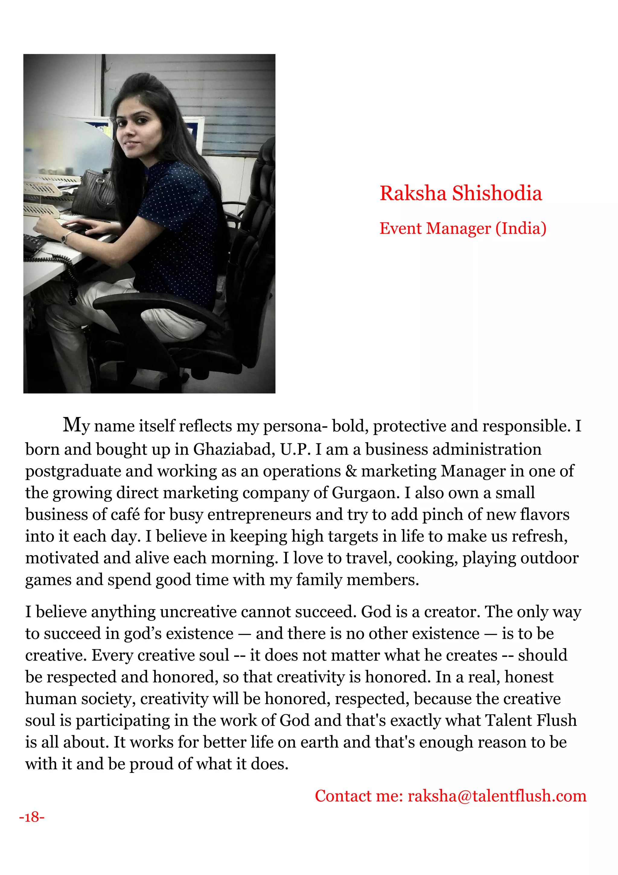 -18-
My name itself reflects my persona- bold, protective and responsible. I
born and bought up in Ghaziabad, U.P. I am a business administration
postgraduate and working as an operations & marketing Manager in one of
the growing direct marketing company of Gurgaon. I also own a small
business of café for busy entrepreneurs and try to add pinch of new flavors
into it each day. I believe in keeping high targets in life to make us refresh,
motivated and alive each morning. I love to travel, cooking, playing outdoor
games and spend good time with my family members.
I believe anything uncreative cannot succeed. God is a creator. The only way
to succeed in god’s existence — and there is no other existence — is to be
creative. Every creative soul -- it does not matter what he creates -- should
be respected and honored, so that creativity is honored. In a real, honest
human society, creativity will be honored, respected, because the creative
soul is participating in the work of God and that's exactly what Talent Flush
is all about. It works for better life on earth and that's enough reason to be
with it and be proud of what it does.
Contact me: raksha@talentflush.com
Raksha Shishodia
Event Manager (India)
 
